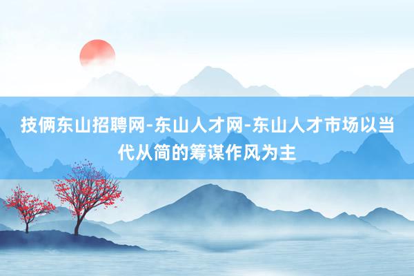 技俩东山招聘网-东山人才网-东山人才市场以当代从简的筹谋作风为主